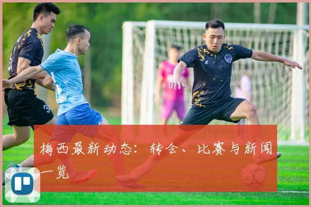 梅西最新动态：转会、比赛与新闻一览